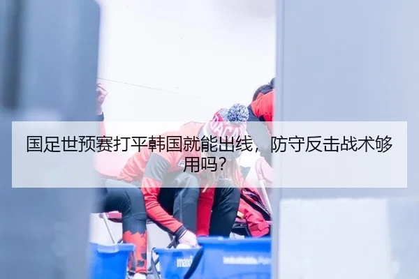 国足世预赛打平韩国就能出线，防守反击战术够用吗？